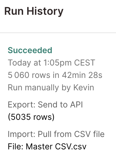 Run History Succeeded Today at 1:05pm CEST 5 060 rows in 42min 28sRun manually by Kevin Export: Send to API (5035 rows) Import: Pull from CSV file File: Master CSV.csv