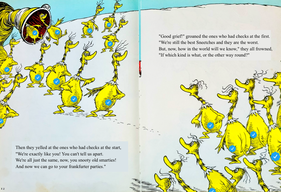 Then they yelled at the ones who had checks at the start,
&10;We're exactly like you! You can't tell us apart.
&10;We're all just the same, now, you snooty old smarties!
&10;And now we can go to your frankfurter parties. Good grief! groaned the ones who had checks at the first.
&10;We're still the best Sneetches and they are the worst.
&10;But, now, how in the world will we know, they all frowned,
&10;If which kind is what, or the other way round?