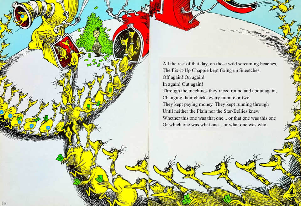 All the rest of that day, on those wild screaming beaches,
&10;The Fix-it-Up Chappie kept fixing up Sneetches.
&10;Off again! On again!
&10;In again! Out again!
&10;Through the machines they raced round and about again,
&10;Changing their checks every minute or two.
&10;They kept paying money. They kept running through
&10;Until neither the Plain nor the Star-Bellies knew
&10;Whether this one was that one... or that one was this one
&10;Or which one was what one... or what one was who.