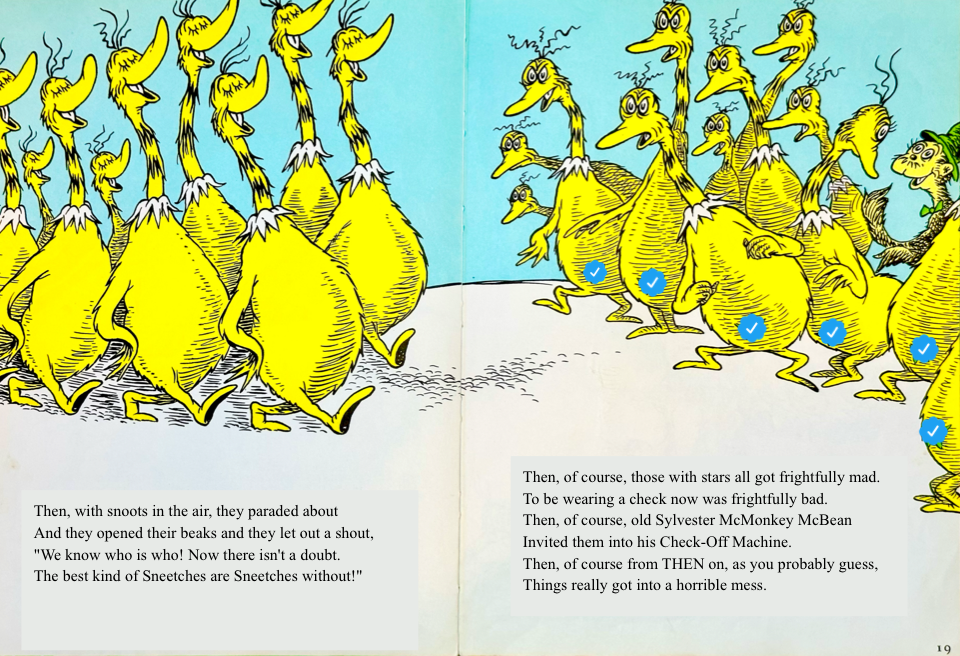 Then, with snoots in the air, they paraded about
&10;And they opened their beaks and they let out a shout,
&10;We know who is who! Now there isn't a doubt.
&10;The best kind of Sneetches are Sneetches without!
&10;Then, of course, those with stars all got frightfully mad.
&10;To be wearing a check now was frightfully bad.
&10;Then, of course, old Sylvester McMonkey McBean
&10;Invited them into his Check-Off Machine.
&10;Then, of course from THEN on, as you probably guess,
&10;Things really got into a horrible mess.