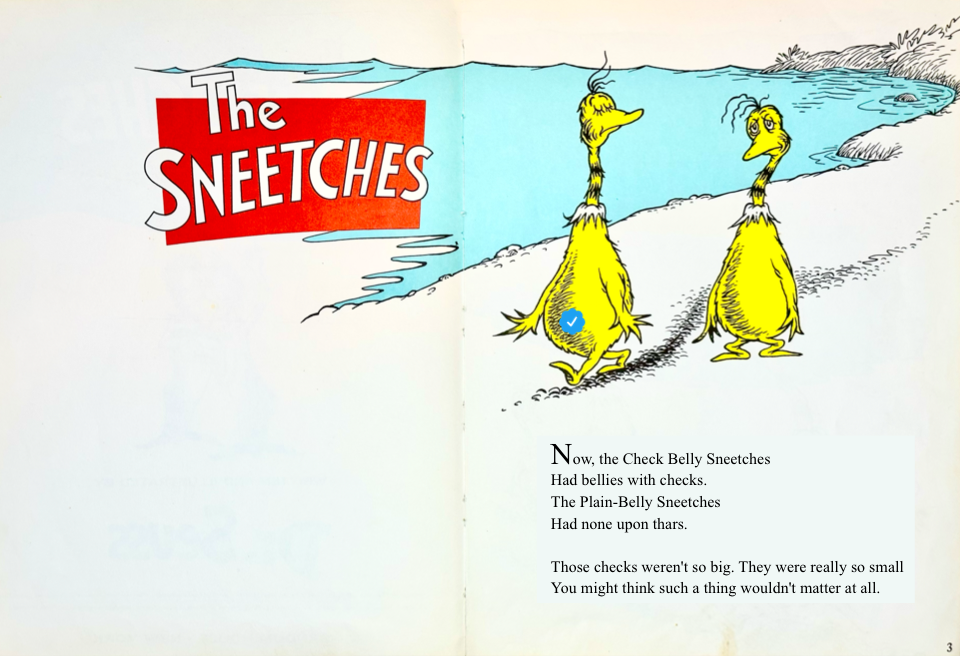 Now, the Check Belly Sneetches
&10;Had bellies with checks.
&10;The Plain-Belly Sneetches
&10;Had none upon thars.
&10;Those checks weren't so big. They were really so small
&10;You might think such a thing wouldn't matter at all.