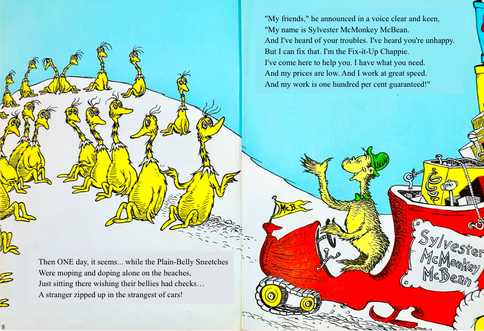 Then ONE day, it seems... while the Plain-Belly Sneetches
&10;Were moping and doping alone on the beaches,
&10;Just sitting there wishing their bellies had checks…
&10;A stranger zipped up in the strangest of cars! My friends, he announced in a voice clear and keen,
&10;My name is Sylvester McMonkey McBean.
&10;And I've heard of your troubles. I've heard you're unhappy.
&10;But I can fix that. I'm the Fix-it-Up Chappie.
&10;I've come here to help you. I have what you need.
&10;And my prices are low. And I work at great speed.
&10;And my work is one hundred per cent guaranteed!