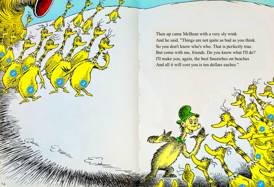 Then up came McBean with a very sly wink
&10;And he said, Things are not quite as bad as you think.
&10;So you don't know who's who. That is perfectly true.
&10;But come with me, friends. Do you know what I'll do?
&10;I'll make you, again, the best Sneetches on beaches
&10;And all it will cost you is ten dollars eaches.