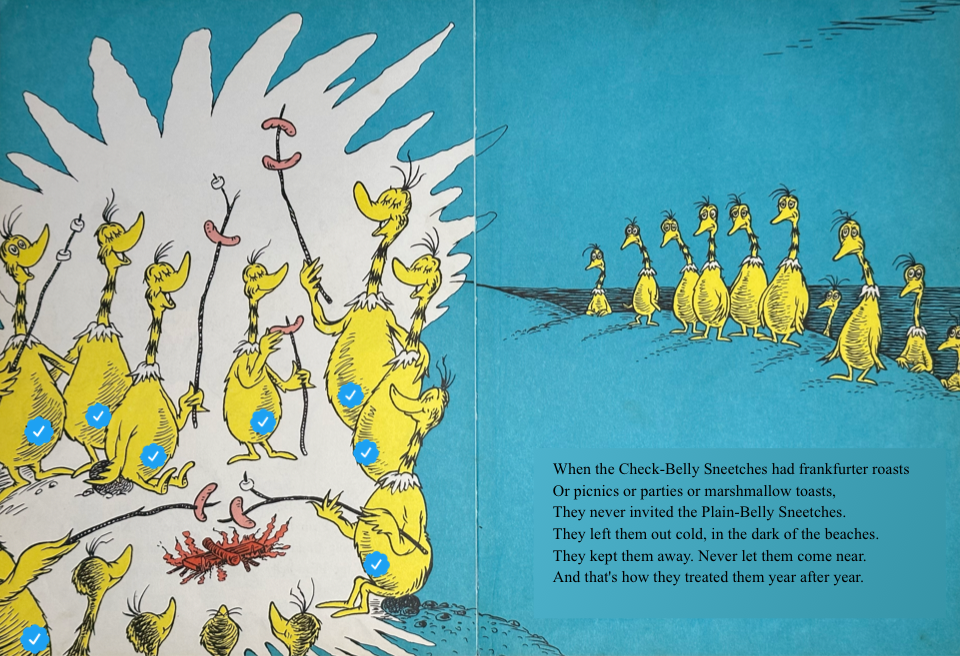 When the Check-Belly Sneetches had frankfurter roasts
&10;Or picnics or parties or marshmallow toasts,
&10;They never invited the Plain-Belly Sneetches.
&10;They left them out cold, in the dark of the beaches.
&10;They kept them away. Never let them come near.
&10;And that's how they treated them year after year.