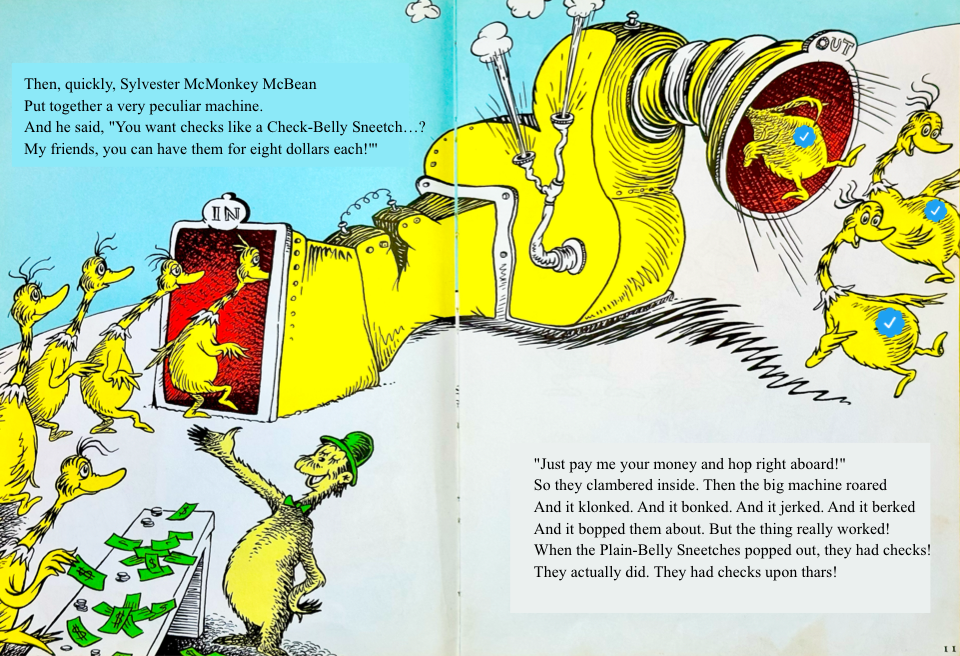 Then, quickly, Sylvester McMonkey McBean
&10;Put together a very peculiar machine.
&10;And he said, You want checks like a Check-Belly Sneetch…?
&10;My friends, you can have them for eight dollars each! Just pay me your money and hop right aboard!
&10;So they clambered inside. Then the big machine roared
&10;And it klonked. And it bonked. And it jerked. And it berked
&10;And it bopped them about. But the thing really worked!
&10;When the Plain-Belly Sneetches popped out, they had checks!
&10;They actually did. They had checks upon thars!