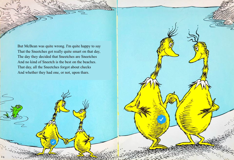 But McBean was quite wrong. I'm quite happy to say
&10;That the Sneetches got really quite smart on that day,
&10;The day they decided that Sneetches are Sneetches
&10;And no kind of Sneetch is the best on the beaches.
&10;That day, all the Sneetches forgot about checks
&10;And whether they had one, or not, upon thars.