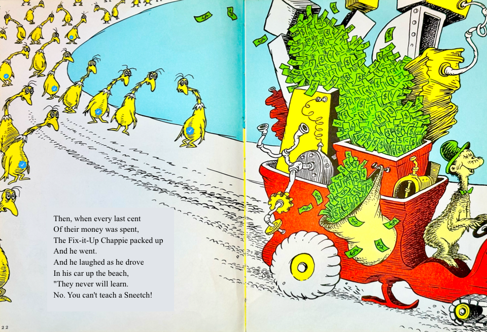 Then, when every last cent
&10;Of their money was spent,
&10;The Fix-it-Up Chappie packed up
&10;And he went.
&10;And he laughed as he drove
&10;In his car up the beach,
&10;They never will learn.
&10;No. You can't teach a Sneetch!