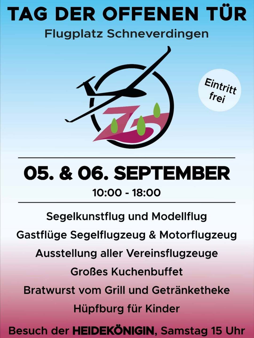 TAG DER OFFENEN TÜR &10;Flugplatz Schneverdingen - Eintritt frei&10;05. & 06. SEPTEMBER 10:00 - 18:00 &10;Segelkunstflug und Modellflug &10;Gastflüge Segelflugzeug & Motorflugzeug &10;Ausstellung aller Vereinsflugzeuge &10;Großes Kuchenbuffet &10;Bratwurst vom Grill und Getränketheke &10;Hüpfburg für Kinder &10;Besuch der HEIDEKÖNIGIN, Samstag 15 Uhr
