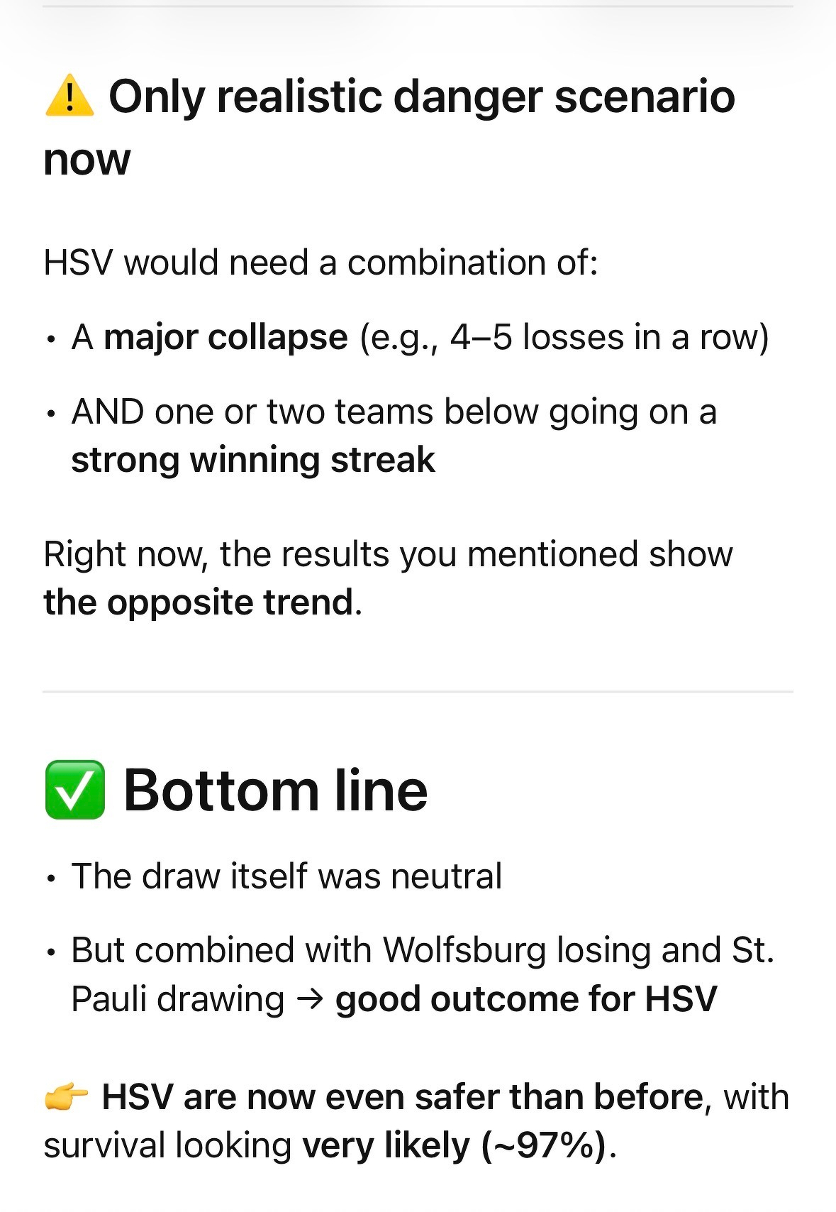 ChatGPT says: ⚠️ Only realistic danger scenario now&10;&10;HSV would need a combination of:&10;	•	A major collapse (e.g., 4–5 losses in a row)&10;	•	AND one or two teams below going on a strong winning streak&10;&10;Right now, the results you mentioned show the opposite trend.&10;&10;⸻&10;&10;✅ Bottom line&10;	•	The draw (to Augsburg) itself was neutral&10;	•	But combined with Wolfsburg losing and St. Pauli drawing → good outcome for HSV&10;&10;👉 HSV are now even safer than before, with survival looking very likely (~97%).