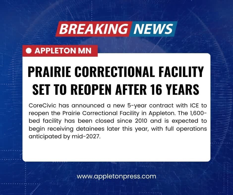 BREAKING&10;NEWS&10;• APPLETON MN&10;PRAIRIE CORRECTIONAL FACILITY SET TO REOPEN AFTER 16 YEARS&10;CoreCivic has announced a new 5-year contract with ICE to reopen the Prairie Correctional Facility in Appleton. The 1,600-bed facility has been closed since 2010 and is expected to begin receiving detainees later this year, with full operations anticipated by mid-2027.&10;www.appletonpress.com