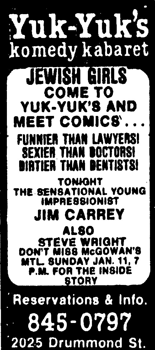 Poster, all text, black and white, looks cheap. Text: “Yuk-Yuk’s komedy kabaretJEWISH GIRLS COME TO YUK-YUK’S AND MEET COMICS…FUNNIER THAN LAWYERSI SEXIER THAN DOCTORSI DIATIER THAN DENTISTS!THE SENSATIONAL YOUNGIMPRESSIONISTJIM CARREYALSOSTEVE WRIGHTDON’T MISS MCGOWAN’S ATL SUNDAY JAN. 11, 7P.M. FOR THE INSIDE STORYReservations & Into.845-07972025 Drummond St.”