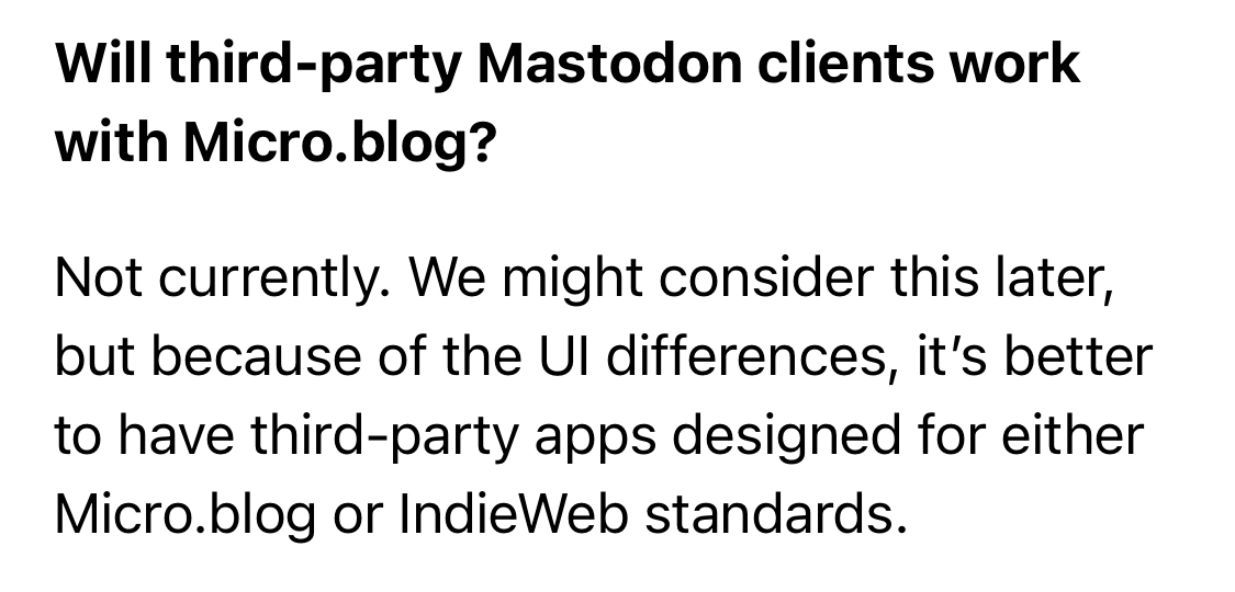 Will third -party Mastodon clients work with Micro. blog?
Not currently. We might consider this later, but because of the UI differences, it&rsquo;s better to have third-party apps designed for either Micro.blog or IndieWeb standards.