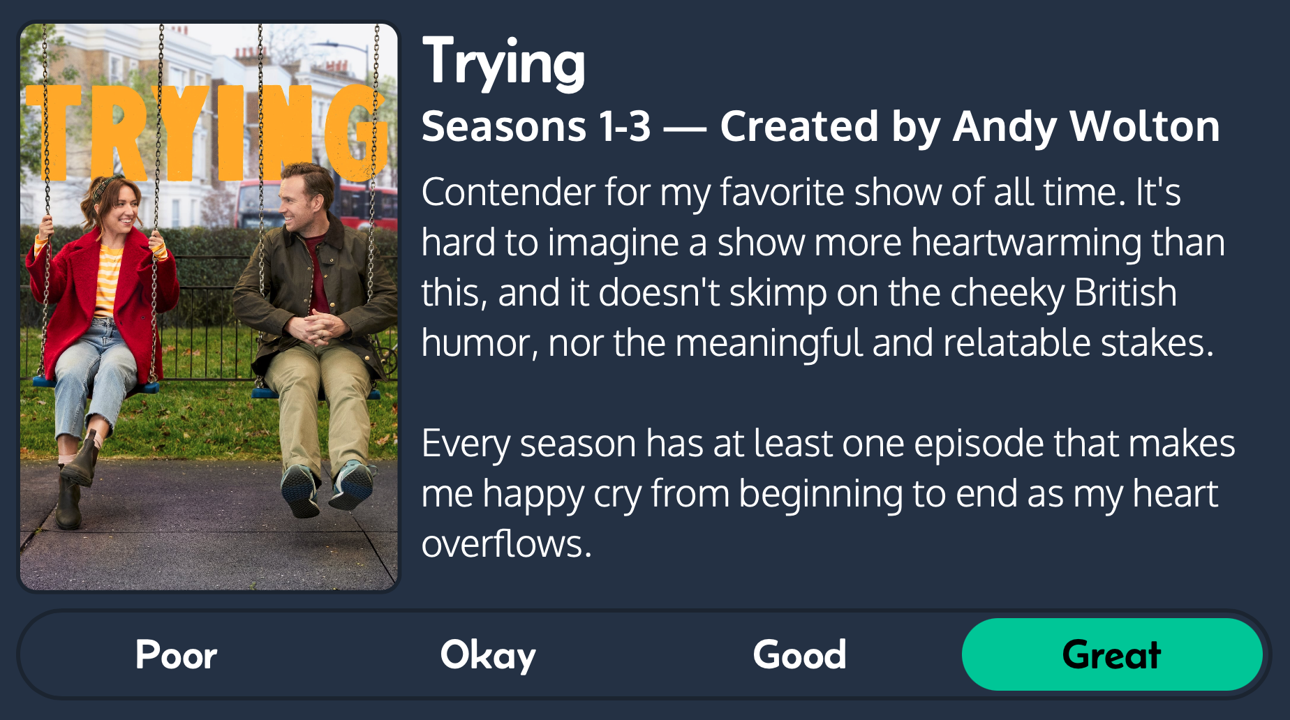 Two people sit on swings, smiling at each other, surrounded by greenery and houses. There&rsquo;s text reviewing the show &ldquo;Trying Seasons 1-3 — Created by Andy Walton”, rating it “Great” for humor and emotional impact.
Text: Contender for my favorite show of all time. It&rsquo;s hard to imagine a show more heartwarming than this, and it doesn&rsquo;t skimp on the cheeky British humor, nor the meaningful and relatable stakes.
Every season has at least one episode that makes me happy cry from beginning to end as my heart overflows.