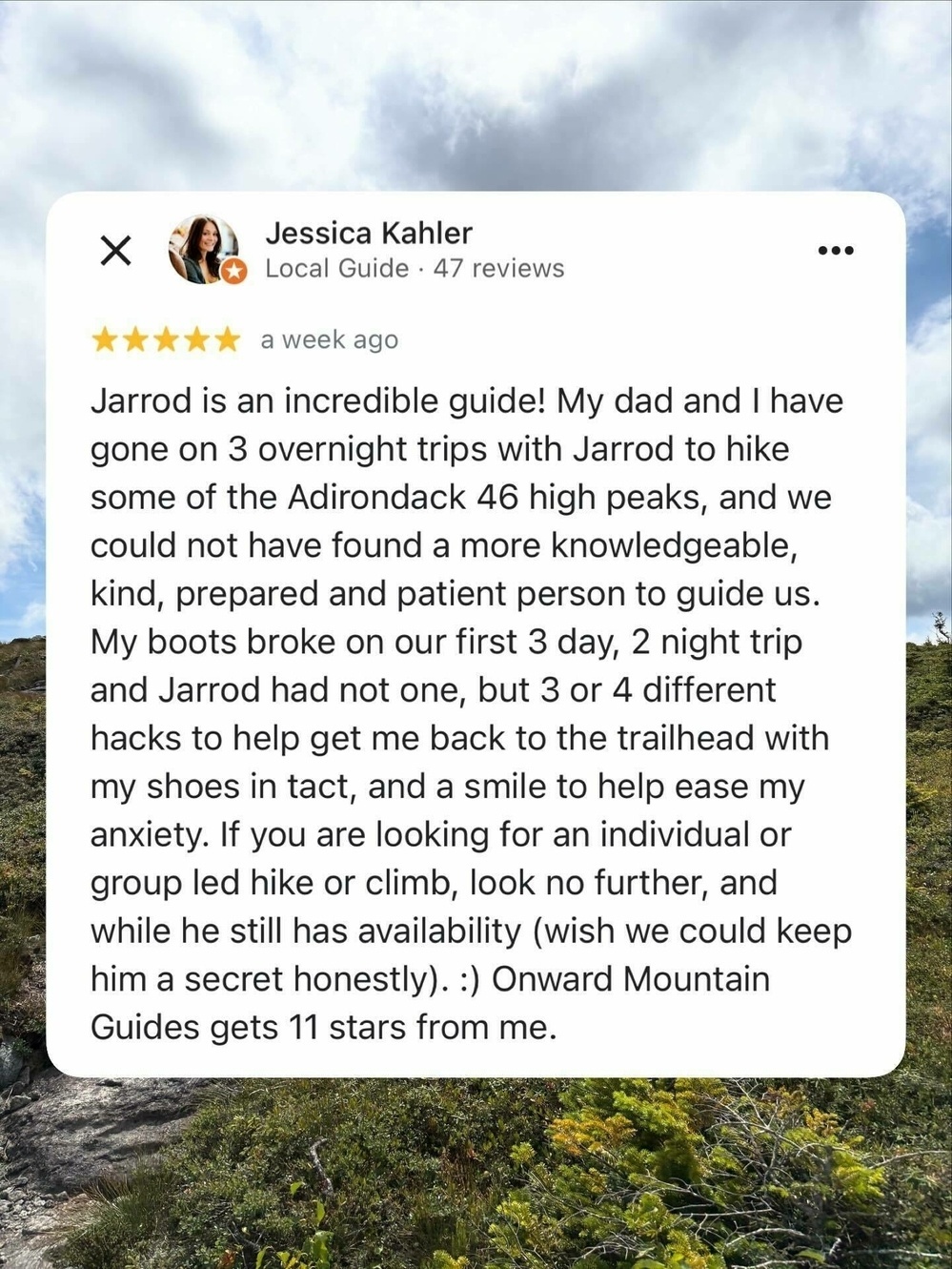 Review displayed against a cloudy sky and landscape background. Text: Jessica Kahler Local Guide 47 reviews 5 stars a week ago Jarrod is an incredible guide My dad and I have gone on 3 overnight trips with Jarrod to hike some of the Adirondack 46 high peaks and we could not have found a more knowledgeable kind prepared and patient person to guide us My boots broke on our first 3 day 2 night trip and Jarrod had not one but 3 or 4 different hacks to help get me back to the trailhead with my shoes in tact and a smile to help ease my anxiety If you are looking for an individual or group led hike or climb look no further and while he still has availability wish we could keep him a secret honestly Onward Mountain Guides gets 11 stars from me