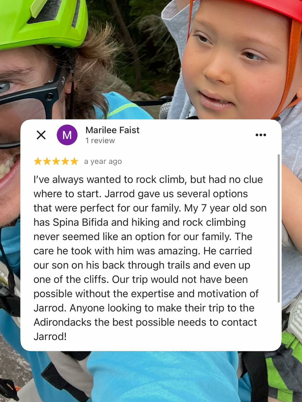 Two people wearing helmets are close together smiling outdoors among trees. Overlay text reads Marilee Faist 1 review 5 stars a year ago I’ve always wanted to rock climb but had no clue where to start. Jarrod gave us several options that were perfect for our family. My 7 year old son has Spina Bifida and hiking and rock climbing never seemed like an option for our family. The care he took with him was amazing. He carried our son on his back through trails and even up one of the cliffs. Our trip would not have been possible without the expertise and motivation of Jarrod. Anyone looking to make their trip to the Adirondacks the best possible needs to contact Jarrod