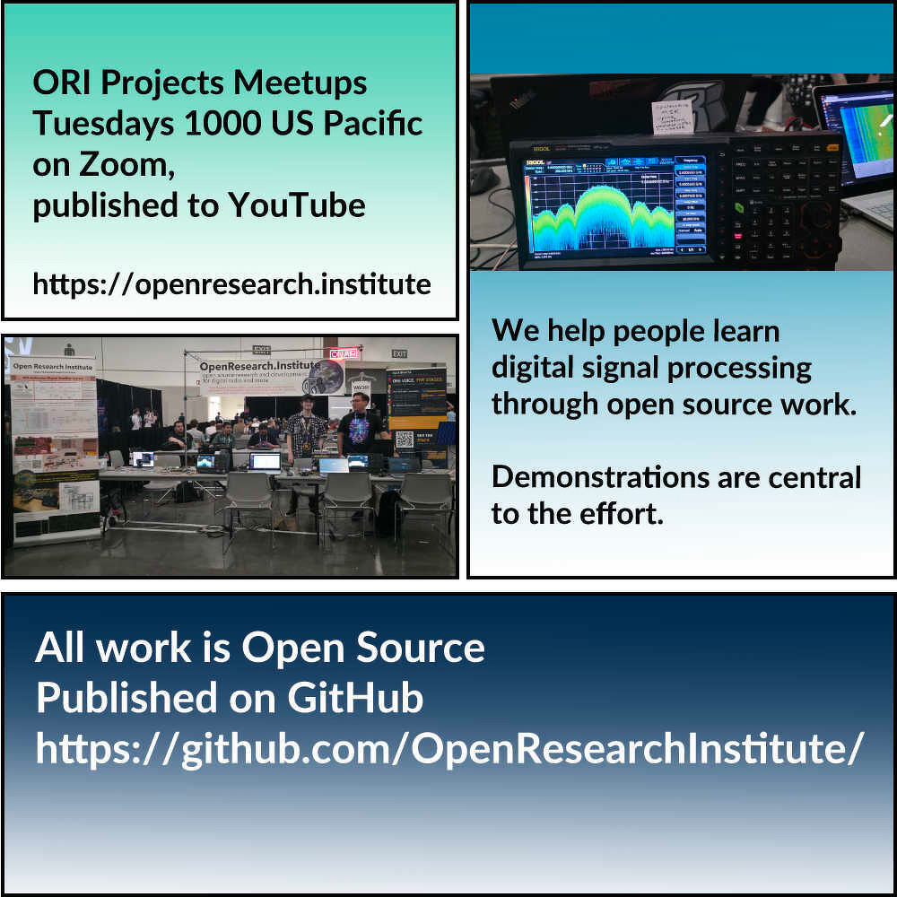 We are Open Research Institute. We do open source digital radio work. We teach people digital signal processing and digital communications through open source work. We believe demonstrations are central to the process and lead very quickly to better understanding. All of our work is published on github and we have weekly project meetings on Zoom at 1000 US Pacific time. We have a website with a getting started link at [openresearch.institute/getting-s...](https://openresearch.institute/getting-started&10;&10;Thank) you to everyone helping us do ambitious things in radio! We appreciate your energy, time, and support very much. 