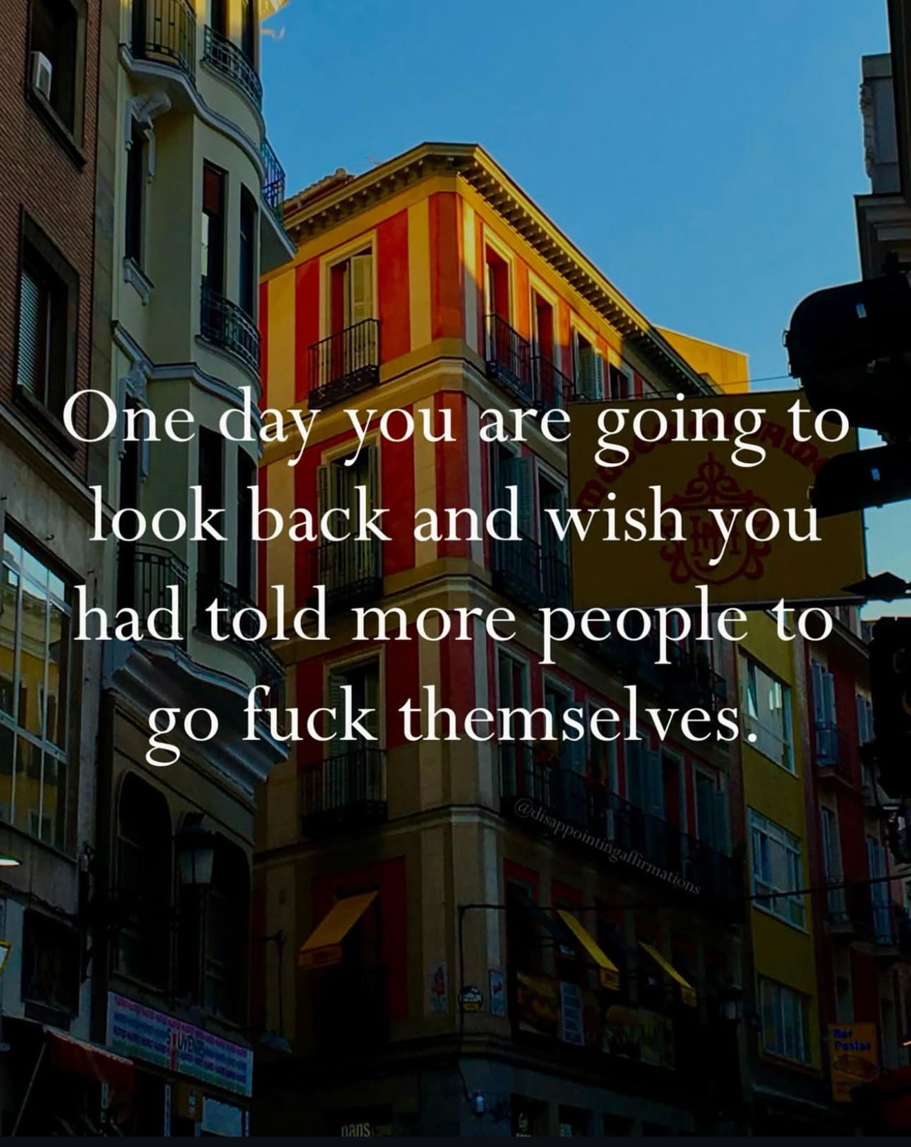 ”One day you are going to look back and wish you had told more people to go fuck themselves.”