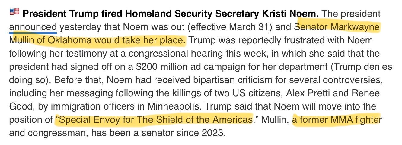 Among other things, this news snippet says the following: Trump said that Noem will move into the position of “Special Envoy for The Shield of the Americas.” Mullin (her replacement), a former MMA fighter and congressman, has been a senator since 2023.