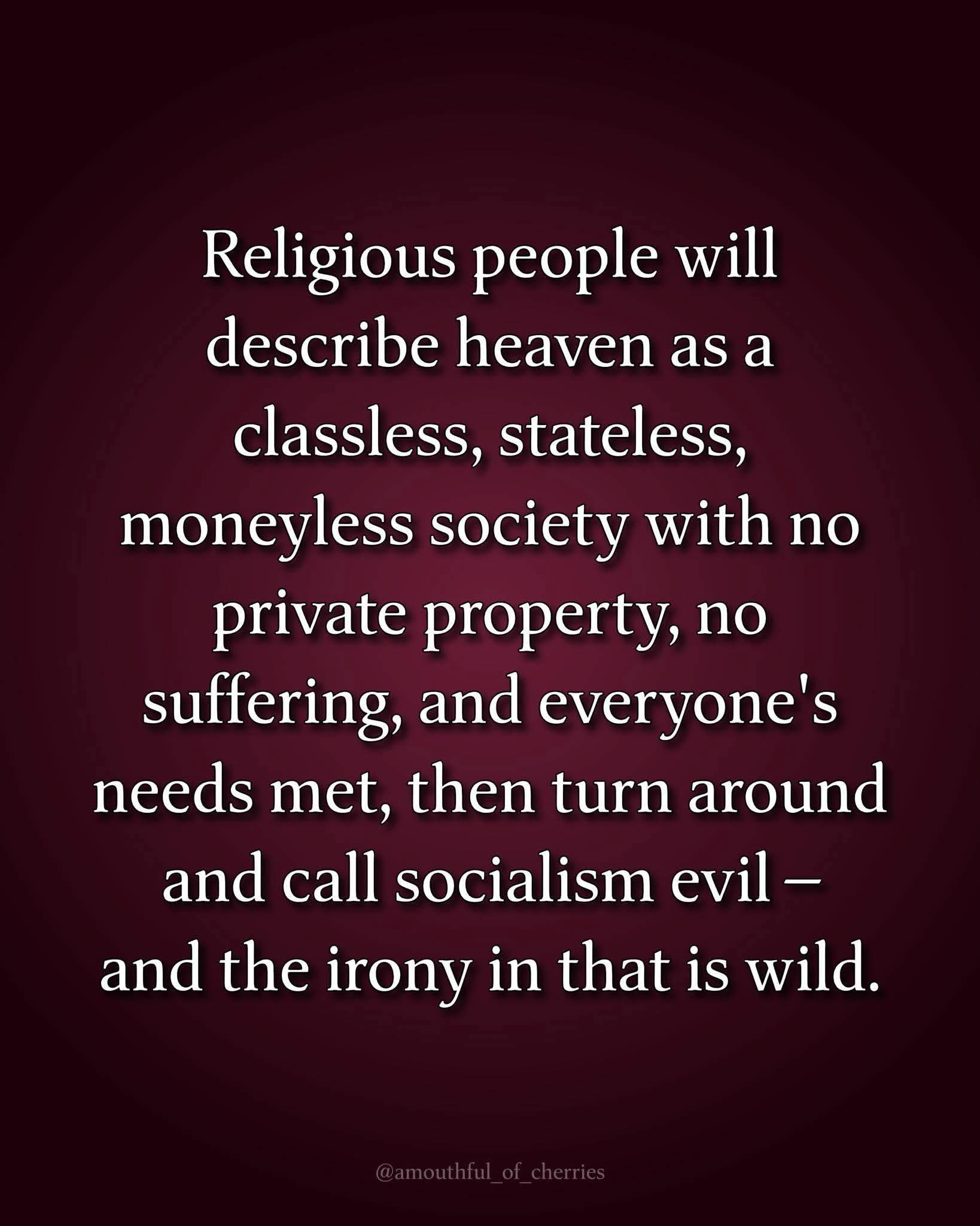 Religious people will describe heaven as a classless, stateless, moneyless society with no private property, no suffering, and everyone&rsquo;s needs met, then turn around and call socialism evil - and the irony in that is wild.