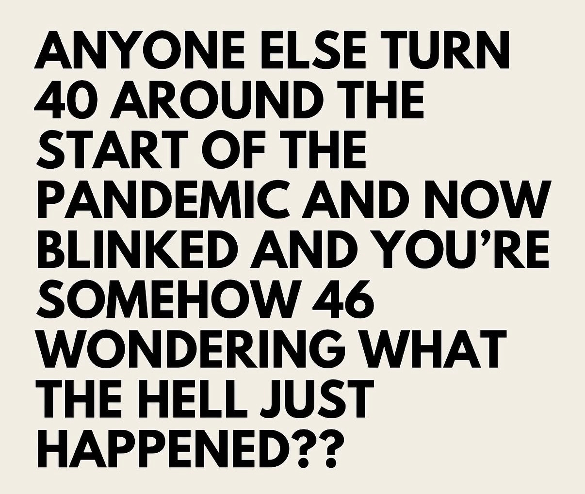 “ANYONE ELSE TURN 40 AROUND THE START OF THE PANDEMIC AND NOW BLINKED AND YOU’RE SOMEHOW 46 WONDERING WHAT THE HELL JUST HAPPENED??“