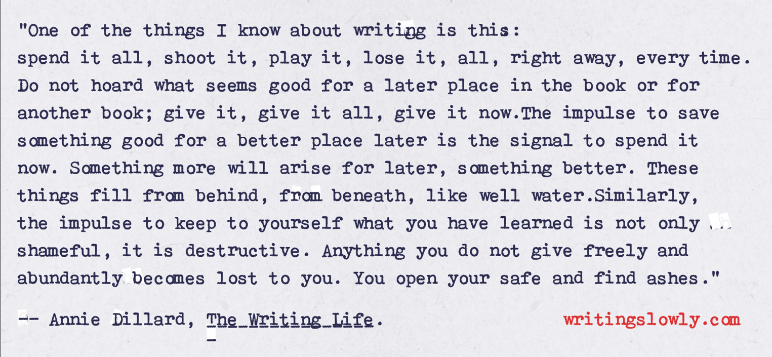 A quote by Annie Dillard, presented as though badly typewritten. It says, One of the things I know about writing is this: spend it all, shoot it, play it, lose it, all, right away, every time. Do not hoard what seems good for a later place in the book or for another book; give it, give it all, give it now. The impulse to save something good for a better place later is the signal to spend it now. Something more will arise for later, something better. These things fill from behind, from beneath, like well water. Similarly, the impulse to keep to yourself what you have learned is not only shameful, it is destructive. Anything you do not give freely and abundantly becomes lost to you. You open your safe and find ashes.