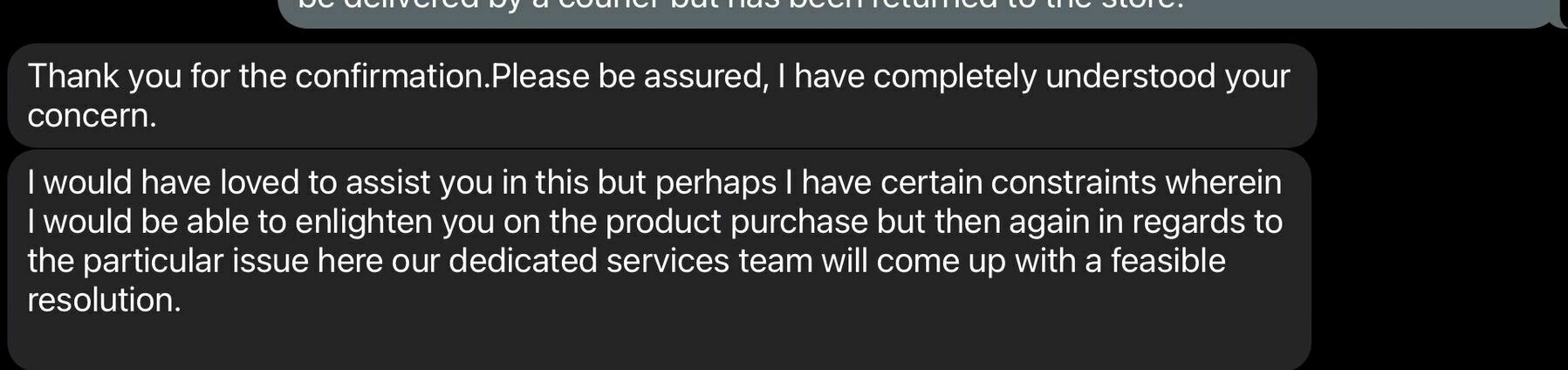 screenshot of a chat session with text: Thank you for the confirmation. Please be assured, I have completely understood your concern.
I would have loved to assist you in this but perhaps I have certain constraints wherein I would be able to enlighten you on the product purchase but then again in regards to the particular issue here our dedicated services team will come up with a feasible resolution.